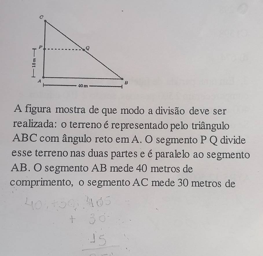 A figura mostra de que modo a divisão deve ser 
realizada: o terrenoérepresentado pelo triângulo
ABC com ângulo reto em A. O segmento P Q divide 
esse terreno nas duas partes e é paralelo ao segmento
AB. O segmento AB mede 40 metros de 
comprimento, o segmento AC mede 30 metros de