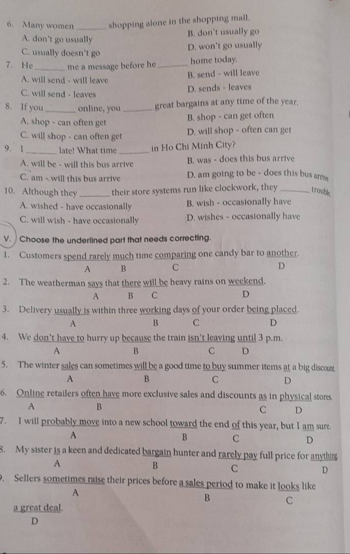 Many women _shopping alone in the shopping mall.
B. don’t usually go
A. don't go usually
C. usually doesn’t go D. won’t go usually
7. He _me a message before he _home today.
B. send - will leave
A. will send - will leave
C. will send - leaves
D. sends - leaves
8. If you _online, you _great bargains at any time of the year.
A. shop - can often get
B. shop - can get often
C. will shop - can often get D. will shop - often can get
9. 1_ late! What time _in Ho Chi Minh City?
A. will be - will this bus arrive B. was - does this bus arrive
C. am - will this bus arrive
D. am going to be - does this bus arrive
10. Although they _their store systems run like clockwork, they _trouble
A. wished - have occasionally B. wish - occasionally have
C. will wish - have occasionally D. wishes - occasionally have
V. Choose the underlined part that needs correcting.
1. Customers spend rarely much time comparing one candy bar to another.
A B C D
2. The weatherman says that there will be heavy rains on weekend.
A B C D
3. Delivery usually is within three working days of your order being placed.
A
B C
D
4. We don’t have to hurry up because the train isn’t leaving until 3 p.m.
A
B
C D
5. The winter sales can sometimes will be a good time to buy summer items at a big discount
A
B
C
D
6. Online retailers often have more exclusive sales and discounts as in physical stores.
A
B
C D
7. I will probably move into a new school toward the end of this year, but I am sure.
A
B C
D
8. My sister is a keen and dedicated bargain hunter and rarely pay full price for anything
A
B
C
D
. Sellers sometimes raise their prices before a sales period to make it looks like
A
B
C
a great deal.
D