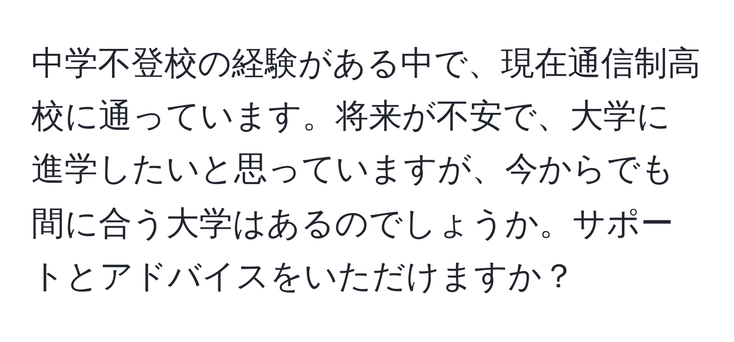 中学不登校の経験がある中で、現在通信制高校に通っています。将来が不安で、大学に進学したいと思っていますが、今からでも間に合う大学はあるのでしょうか。サポートとアドバイスをいただけますか？