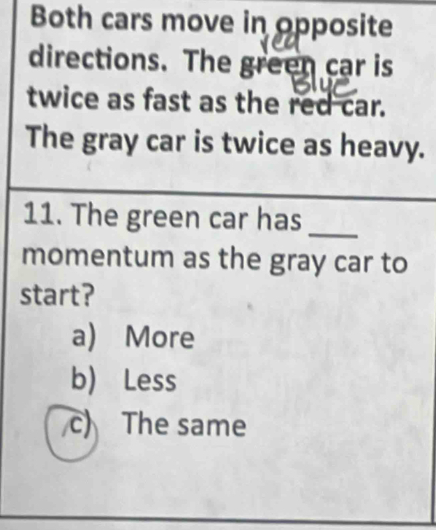 Both cars move in opposite
directions. The green car is
twice as fast as the red car.
The gray car is twice as heavy.
11. The green car has_
momentum as the gray car to
start?
a) More
b) Less
c) The same