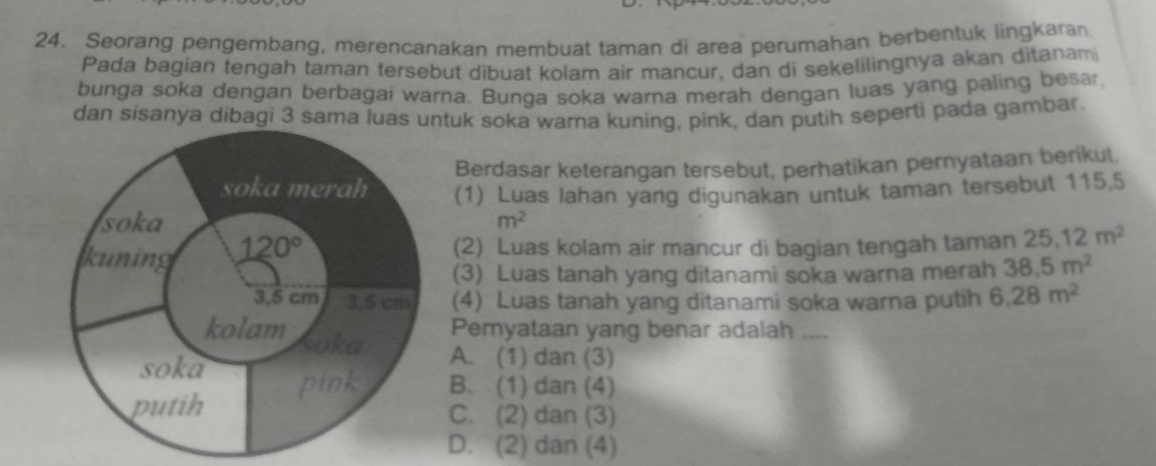 Seorang pengembang, merencanakan membuat taman di area perumahan berbentuk lingkaran
Pada bagian tengah taman tersebut dibuat kolam air mancur, dan di sekelilingnya akan ditanam
bunga soka dengan berbagai warna. Bunga soka warna merah dengan luas yang paling besar,
dan sisanya dibagi 3 sama luas tuk soka warna kuning, pink, dan putih seperti pada gambar.
Berdasar keterangan tersebut, perhatikan pernyataan berikut
(1) Luas lahan yang digunakan untuk taman tersebut 115,5
m^2
(2) Luas kolam air mancur di bagian tengah taman 25.12m^2
(3) Luas tanah yang ditanami soka warna merah 38.5m^2
(4) Luas tanah yang ditanami soka warna putih 6.28m^2
Pemyataan yang benar adalah ....
A. (1) dan (3)
B. (1) dan (4)
C. (2) dan (3)
D. (2) dan (4)