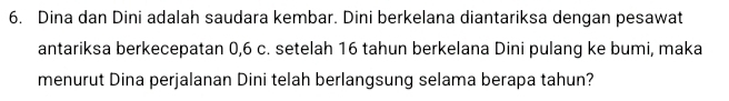 Dina dan Dini adalah saudara kembar. Dini berkelana diantariksa dengan pesawat 
antariksa berkecepatan 0, 6 c. setelah 16 tahun berkelana Dini pulang ke bumi, maka 
menurut Dina perjalanan Dini telah berlangsung selama berapa tahun?