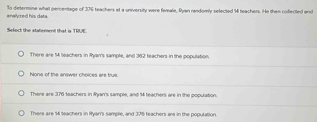 To determine what percentage of 376 teachers at a university were female, Ryan randomly selected 14 teachers. He then collected and
analyzed his data.
Select the statement that is TRUE.
There are 14 teachers in Ryan's sample, and 362 teachers in the population.
None of the answer choices are true.
There are 376 teachers in Ryan's sample, and 14 teachers are in the population.
There are 14 teachers in Ryan's sample, and 376 teachers are in the population.