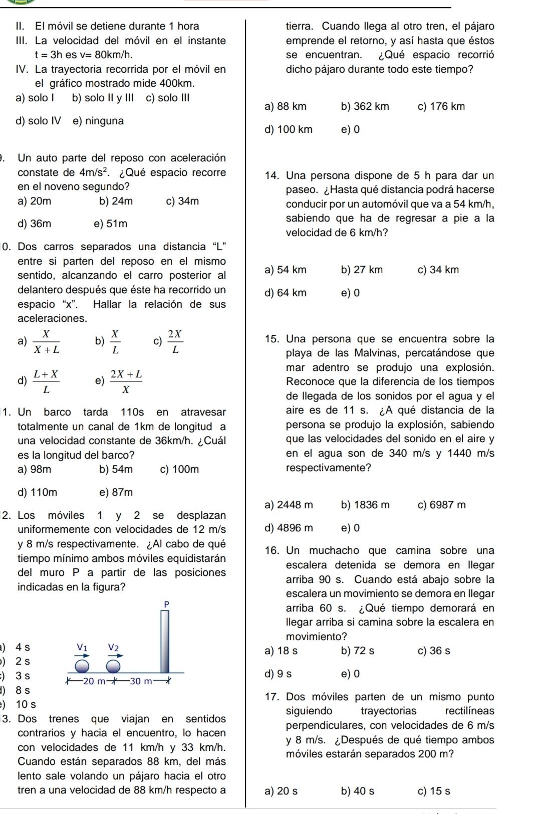 El móvil se detiene durante 1 hora tierra. Cuando llega al otro tren, el pájaro
III. La velocidad del móvil en el instante emprende el retorno, y así hasta que éstos
t=3h es v=80km/h. se encuentran. ¿Qué espacio recorrió
IV. La trayectoria recorrida por el móvil en dicho pájaro durante todo este tiempo?
el gráfico mostrado mide 400km.
a) solo I b) solo II y III c) solo III
a) 88 km b) 362 km c) 176 km
d) solo IV e) ninguna
d) 100 km e) 0
. Un auto parte del reposo con aceleración
constate de 4m/s^2 : ¿Qué espacio recorre 14. Una persona dispone de 5 h para dar un
en el noveno segundo? paseo. ¿Hasta qué distancia podrá hacerse
a) 20m b) 24m c) 34m conducir por un automóvil que va a 54 km/h,
d) 36m e) 51m
sabiendo que ha de regresar a pie a la
velocidad de 6 km/h?
0. Dos carros separados una distancia “L”
entre si parten del reposo en el mismo
sentido, alcanzando el carro posterior al a) 54 km b) 27 km c) 34 km
delantero después que éste ha recorrido un d) 64 km e) 0
espacio “x”. Hallar la relación de sus
aceleraciones.
a)  X/X+L  b)  X/L  c)  2X/L  15. Una persona que se encuentra sobre la
playa de las Malvinas, percatándose que
mar adentro se produjo una explosión.
d)  (L+X)/L  e)  (2X+L)/X  Reconoce que la diferencia de los tiempos
de llegada de los sonidos por el agua y el
1. Un barco tarda 110s en atravesar aire es de 11 s. ¿A qué distancia de la
totalmente un canal de 1km de longitud a persona se produjo la explosión, sabiendo
una velocidad constante de 36km/h. ¿Cuál que las velocidades del sonido en el aire y
es la longitud del barco? en el agua son de 340 m/s y 1440 m/s
a) 98m b) 54m c) 100m respectivamente?
d) 110m e) 87m
a) 2448 m b) 1836 m c) 6987 m
2. Los móviles 1 y 2 se desplazan
uniformemente con velocidades de 12 m/s d) 4896 m e)0
y 8 m/s respectivamente. ¿Al cabo de qué 16. Un muchacho que camina sobre una
tiempo mínimo ambos móviles equidistarán
escalera detenida se demora en Ilegar
del muro P a partir de las posiciones
arriba 90 s. Cuando está abajo sobre la
indicadas en la figura?
escalera un movimiento se demora en llegar
arriba 60 s. ¿Qué tiempo demorará en
llegar arriba si camina sobre la escalera en
movimiento?
) 4 sa) 18 s b) 72 s c) 36 s
)2 s
d) 9s e) 0
) 3 s
) 8 s 17. Dos móviles parten de un mismo punto
) 10 s
siguiendo trayectorias rectilíneas
3. Dos trenes que viajan en sentidos
perpendiculares, con velocidades de 6 m/s
contrarios y hacia el encuentro, lo hacen
y 8 m/s. ¿Después de qué tiempo ambos
con velocidades de 11 km/h y 33 km/h.
móviles estarán separados 200 m?
Cuando están separados 88 km, del más
lento sale volando un pájaro hacia el otro
tren a una velocidad de 88 km/h respecto a a) 20 s b) 40 s c) 15 s