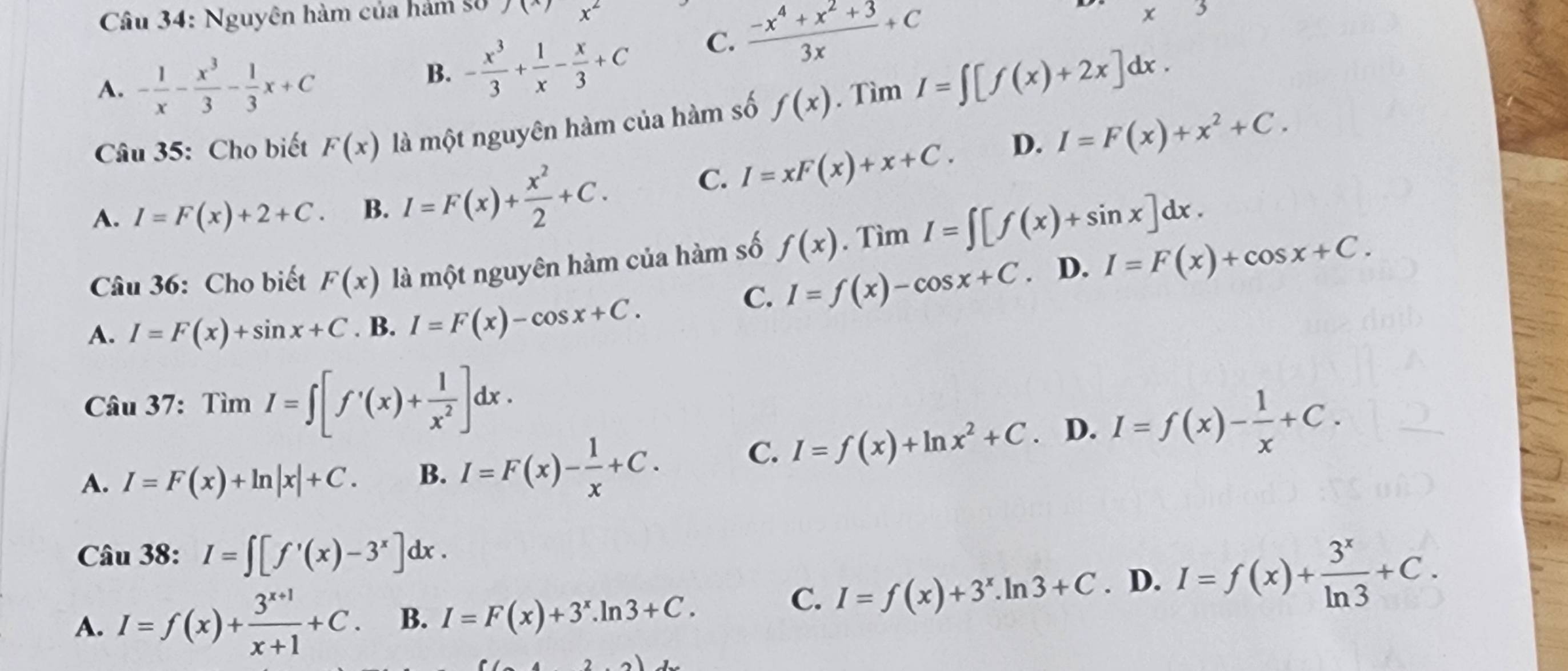 Nguyên hàm của hám 8ố
x^2
A. - 1/x - x^3/3 - 1/3 x+C
B. - x^3/3 + 1/x - x/3 +C C.  (-x^4+x^2+3)/3x +C
x^(3
Câu 35: Cho biết F(x) là một nguyên hàm của hàm số f(x). Tì mI=∈t [f(x)+2x]dx.
A. I=F(x)+2+C. B. I=F(x)+frac x^2)2+C.
C. I=xF(x)+x+C. D. I=F(x)+x^2+C.
Câu 36: Cho biết F(x) là một nguyên hàm của hàm số f(x).' Tìm I=∈t [f(x)+sin x]dx.
C. I=f(x)-cos x+C D. I=F(x)+cos x+C.
A. I=F(x)+sin x+C . B. I=F(x)-cos x+C.
Câu 37 _1 TimI=∈t [f'(x)+ 1/x^2 ]dx.
A. I=F(x)+ln |x|+C. B. I=F(x)- 1/x +C. C. I=f(x)+ln x^2+C. D. I=f(x)- 1/x +C.
Câu 38: I=∈t [f'(x)-3^x]dx.
A. I=f(x)+ (3^(x+1))/x+1 +C. B. I=F(x)+3^x.ln 3+C.
C. I=f(x)+3^x.ln 3+C. D. I=f(x)+ 3^x/ln 3 +C.