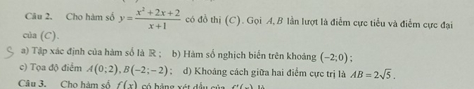 Cho hàm số y= (x^2+2x+2)/x+1  có đồ thị (C). Gọi A, B lần lượt là điểm cực tiểu và điểm cực đại 
của (C). 
a) Tập xác định của hàm số là R ; b) Hàm số nghịch biến trên khoảng (-2;0). 
c) Tọa độ điểm A(0;2), B(-2;-2); d) Khoảng cách giữa hai điểm cực trị là AB=2sqrt(5). 
Câu 3. Cho hàm số f(x) có hảng xát đầu gủa f'(_ ) 12