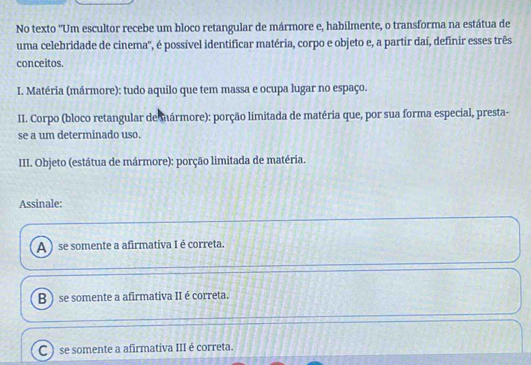 No texto "Um escultor recebe um bloco retangular de mármore e, habilmente, o transforma na estátua de
uma celebridade de cinema'', é possível identificar matéria, corpo e objeto e, a partir daí, definir esses três
conceitos.
I. Matéria (mármore): tudo aquilo que tem massa e ocupa lugar no espaço.
II. Corpo (bloco retangular de mármore): porção limitada de matéria que, por sua forma especial, presta-
se a um determinado uso.
III. Objeto (estátua de mármore): porção limitada de matéria.
Assinale:
A ) se somente a afirmativa I é correta.
B )se somente a afirmativa II é correta.
C ) se somente a afirmativa III é correta.