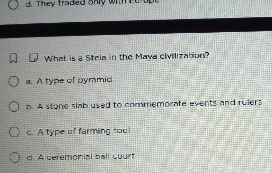 d. They traded only with Europe
What is a Stela in the Maya civilization?
a. A type of pyramid
b. A stone slab used to commemorate events and rulers
c. A type of farming tool
d. A ceremonial ball court