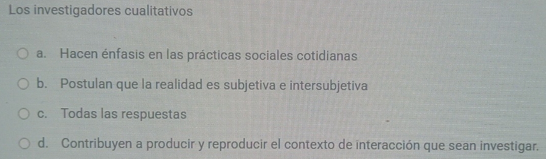 Los investigadores cualitativos
a. Hacen énfasis en las prácticas sociales cotidianas
b. Postulan que la realidad es subjetiva e intersubjetiva
c. Todas las respuestas
d. Contribuyen a producir y reproducir el contexto de interacción que sean investigar.