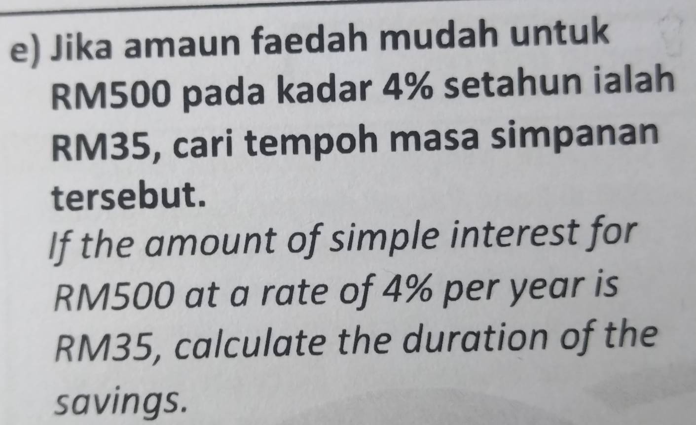 Jika amaun faedah mudah untuk
RM500 pada kadar 4% setahun ialah
RM35, cari tempoh masa simpanan 
tersebut. 
If the amount of simple interest for
RM500 at a rate of 4% per year is
RM35, calculate the duration of the 
savings.