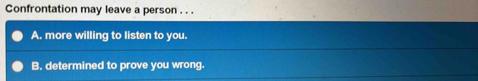 Confrontation may leave a person . . .
A. more willing to listen to you.
B. determined to prove you wrong.