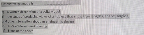 Descriptive geometry is_
a) A written description of a solid Model
b) the study of producing views of an object that show true lengths, shape, angles,
and other information about an engineering design
c) A scaled down hand drawing
d) None of the above