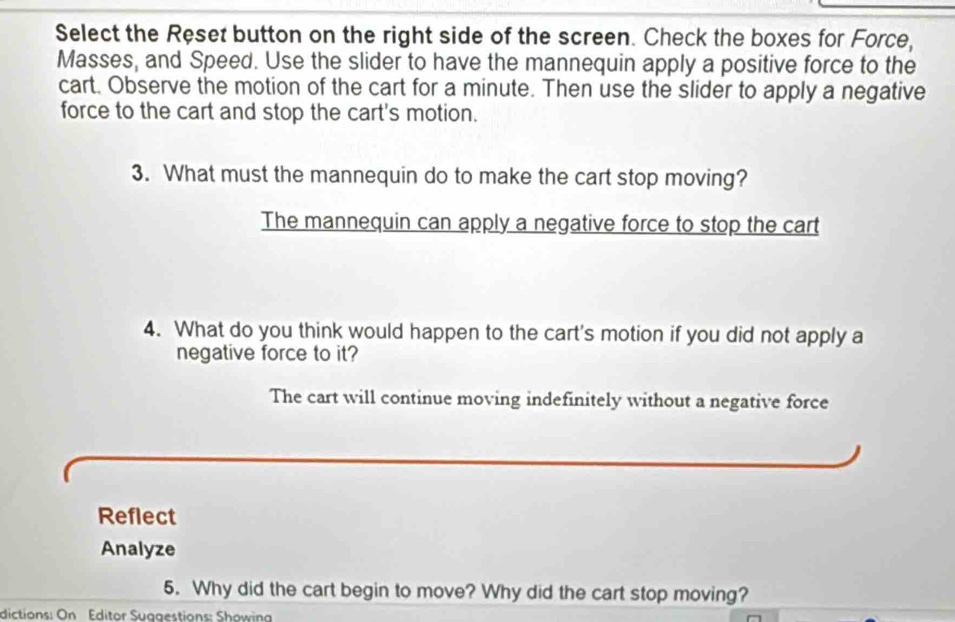 Select the Reset button on the right side of the screen. Check the boxes for Force,
Masses, and Speed. Use the slider to have the mannequin apply a positive force to the
cart. Observe the motion of the cart for a minute. Then use the slider to apply a negative
force to the cart and stop the cart's motion.
3. What must the mannequin do to make the cart stop moving?
The mannequin can apply a negative force to stop the cart
4. What do you think would happen to the cart's motion if you did not apply a
negative force to it?
The cart will continue moving indefinitely without a negative force
Reflect
Analyze
5. Why did the cart begin to move? Why did the cart stop moving?
dictions: On Éditor Suagestions: Showin