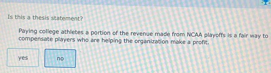 Is this a thesis statement?
Paying college athletes a portion of the revenue made from NCAA playoffs is a fair way to
compensate players who are helping the organization make a profit.
yes no