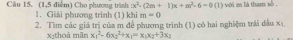 (1,5 điểm) Cho phương trình :x^2-(2m+1)x+m^2-6=0 (1) với m là tham số .
1. Giải phương trình (1) khi m=0
2. Tìm các giá trị của m để phương trình (1) có hai nghiệm trái dấu xỉ,
x2thoả mãn x_1^(2-6x_2^2+x_1)=x_1x_2+3x_2