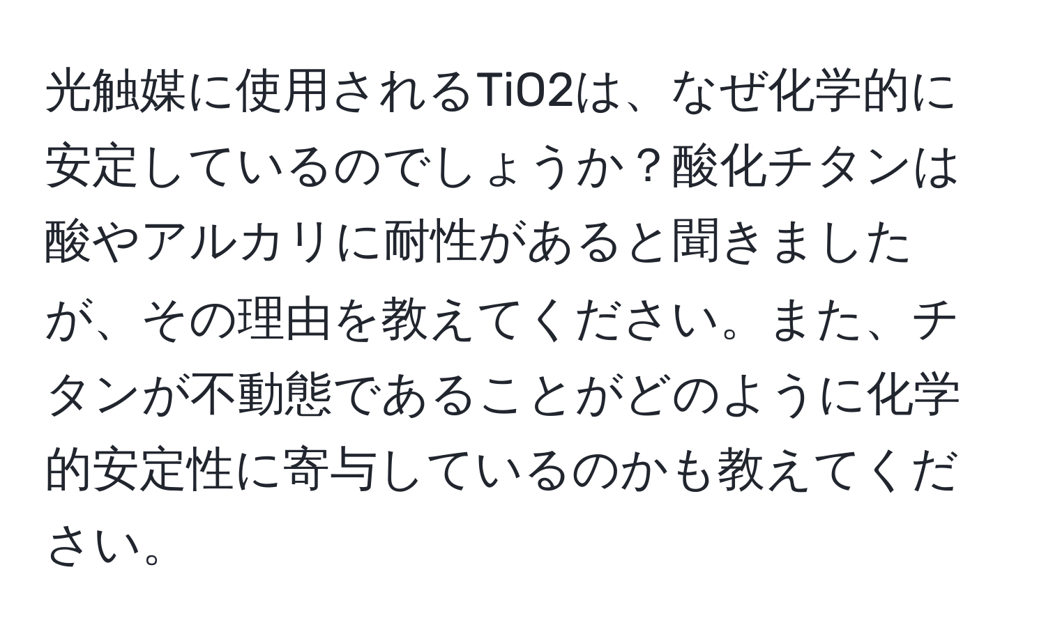 光触媒に使用されるTiO2は、なぜ化学的に安定しているのでしょうか？酸化チタンは酸やアルカリに耐性があると聞きましたが、その理由を教えてください。また、チタンが不動態であることがどのように化学的安定性に寄与しているのかも教えてください。