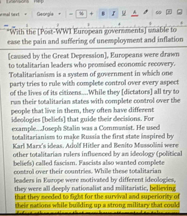 Extensions Help 
ormal text | Georgia 4 - 16 +B IU A 
1 
2 
3 
“With the [Post-WWI European governments] unable to 
ease the pain and suffering of unemployment and inflation 
[caused by the Great Depression], Europeans were drawn 
to totalitarian leaders who promised economic recovery. 
Totalitarianism is a system of government in which one 
party tries to rule with complete control over every aspect 
of the lives of its citizens....While they [dictators] all try to 
run their totalitarian states with complete control over the 
people that live in them, they often have different 
ideologies [beliefs] that guide their decisions. For 
example...Joseph Stalin was a Communist. He used 
totalitarianism to make Russia the first state inspired by 
Karl Marx's ideas. Adolf Hitler and Benito Mussolini were 
other totalitarian rulers influenced by an ideology (political 
beliefs) called fascism. Fascists also wanted complete 
control over their countries. While these totalitarian 
leaders in Europe were motivated by different ideologies, 
they were all deeply nationalist and militaristic, believing 
that they needed to fight for the survival and superiority of 
their nations while building up a strong military that could