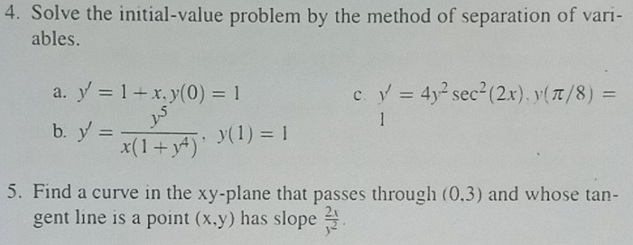 Solve the initial-value problem by the method of separation of vari- 
ables. 
a. y'=1+x, y(0)=1 c. y'=4y^2sec^2(2x), y(π /8)=
b. y'= y^5/x(1+y^4) , y(1)=1
1 
5. Find a curve in the xy -plane that passes through (0,3) and whose tan - 
gent line is a point (x,y) has slope  2x/y^2 .