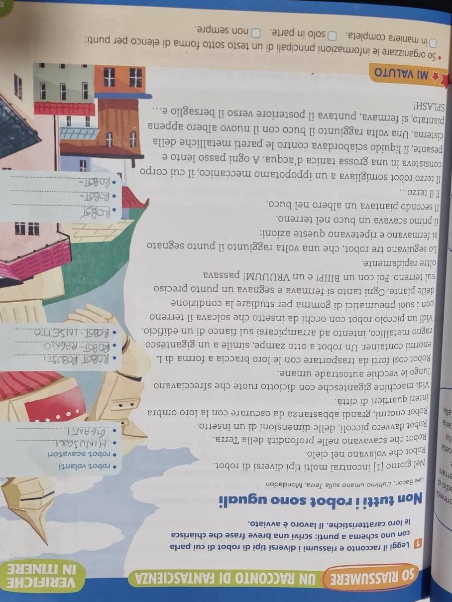 SO RIASSUMERE  UN RACCONTO DI FANTASCIENZA VERIFICHE
IN ITINERE
Leggi il racconto e riassumi i diversi tipi di robot di cui parla
con uno schema a punti: scrivi una breve frase che chiarisca
le loro caratteristiche. Il lavoro è avviato.
reved Non tutti i robot sono uguali
dio d Lee Bacon, L’ultimo umano sulla Terra, Mondadori
errare
Nel giorno [1] incontrai molti tipi diversi di robot. robot volanti
_
cesa Robot che volavano nel cielo. robot scavatori
_
llà Robot che scavavano nelle profondità della Terra.
caría Robot davvero piccoli, delle dimensioni di un insetto.
alla Robot enormi, grandi abbastanza da oscurare con la loro ombra
interi quartieri di città.
Vidi macchine gigantesche con diciotto ruote che sfrecciavano
lungo le vecchie autostrade umane.
Robot così forti da trasportare con le loro braccia a forma di L_
enormi container. Un robot a otto zampe, simile a un gigantesco_
ragno metallico, intento ad arrampicarsi sul fianco di un edificio._
Vidi un piccolo robot con occhi da insetto che solcava il terreno
con i suoi pneumatici di gomma per studiare la condizione
delle piante. Ogni tanto si fermava e segnava un punto preciso
sul terreno. Poi con un BIIIP! e un VRUUUM! passava
oltre rapidamente.
Lo seguivano tre robot, che una volta raggiunto il punto segnato
si fermavano e ripetevano queste azioni:
il primo scavava un buco nel terreno.
_
Il secondo piantava un albero nel buco.
_
E il terzo..
_
Il terzo robot somigliava a un ippopotamo meccanico, il cui corpo_
consisteva in una grossa tanica d’acqua. A ogni passo lento e
pesante, il liquido sciabordava contro le pareti metalliche della
cisterna. Una volta raggiunto il buco con il nuovo albero appena
piantato, si fermava, puntava il posteriore verso il bersaglio e...
SPLASH!
★ MI VALUTO
So organizzare le informazioni principali di un testo sotto forma di elenco per punti:
in maniera completa. □ solo in parte. ○ non sempre.