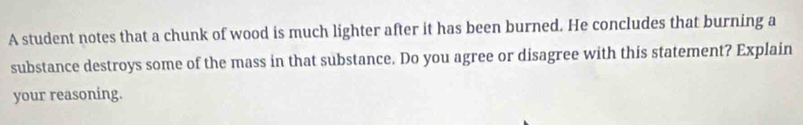 A student notes that a chunk of wood is much lighter after it has been burned. He concludes that burning a 
substance destroys some of the mass in that substance. Do you agree or disagree with this statement? Explain 
your reasoning.