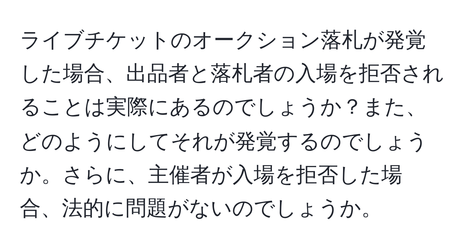 ライブチケットのオークション落札が発覚した場合、出品者と落札者の入場を拒否されることは実際にあるのでしょうか？また、どのようにしてそれが発覚するのでしょうか。さらに、主催者が入場を拒否した場合、法的に問題がないのでしょうか。