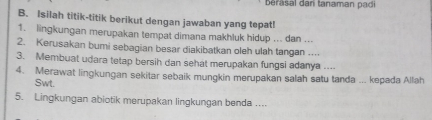 berasal dari tanaman padi 
B. Isilah titik-titik berikut dengan jawaban yang tepat! 
1. lingkungan merupakan tempat dimana makhluk hidup ... dan ... 
2. Kerusakan bumi sebagian besar diakibatkan oleh ulah tangan .... 
3. Membuat udara tetap bersih dan sehat merupakan fungsi adanya ... 
4. Merawat lingkungan sekitar sebaik mungkin merupakan salah satu tanda ... kepada Allah 
Swt. 
5. Lingkungan abiotik merupakan lingkungan benda ....