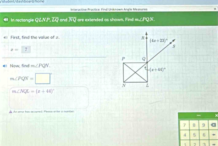 student/dashboard/home
Interactive Practice: Find Unknown Angle Measures
×
In rectangle QLNP, overline LQ and overline NQ are extended as shown. Find m∠ PQN.
€ First, find the value of x.
x=7
Now, find m∠ PQN.
m∠ PQN=□°
m∠ NQL=(x+44)^circ 
An error has occurred. Please enter a number.
... ×
7 8 9
4 5 6 
1 3