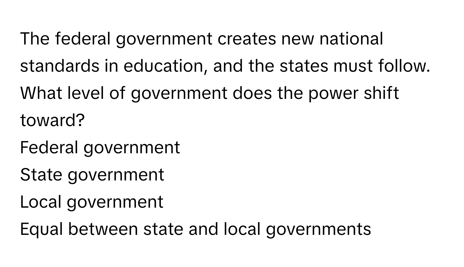 The federal government creates new national standards in education, and the states must follow. What level of government does the power shift toward?

Federal government
State government
Local government
Equal between state and local governments