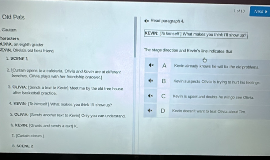 of 10 Next
Old Pals Read paragraph 4.
Gautam KEVIN: [To himself ] What makes you think I'll show up?
haracters
LIVIA, an eighth grader
REVIN, Olivia's old best friend The stage direction and Kevin's line indicates that
1. SCENE 1
A Kevin already knows he will fix the old problems.
2. [Curtain opens to a cafeteria. Olivia and Kevin are at different
benches. Olivia plays with her friendship bracelet.] Kevin suspects Olivia is trying to hurt his feelings.
B
3. OLIVIA: [Sends a text to Kevin] Meet me by the old tree house
after basketball practice. C Kevin is upset and doubts he will go see Olivia.
4. KEVIN: [To himself] What makes you think I'll show up?
Kevin doesn't want to text Olivia about Tim.
5. OLIVIA: [Sends another text to Kevin] Only you can understand.
6. KEVIN: [Grunts and sends a text] K.
7. [Curtain closes.]
B. SCENE 2