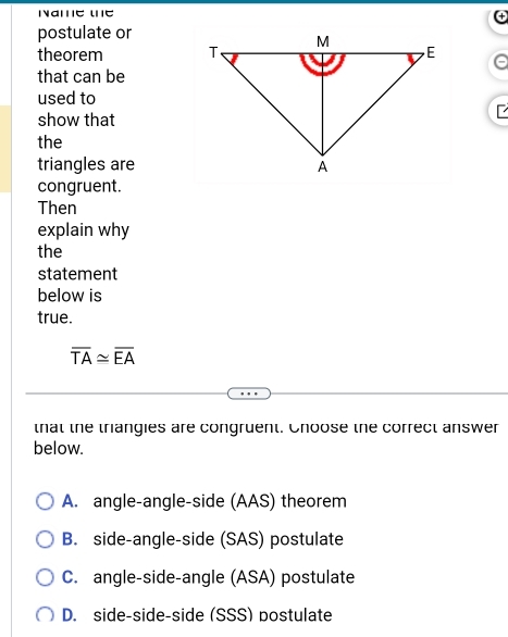 postulate or
theorem 
that can be
used to
show that
the
triangles are
congruent.
Then
explain why
the
statement
below is
true.
overline TA≌ overline EA
that the triangies are congruent. Choose the correct answer
below.
A. angle-angle-side (AAS) theorem
B. side-angle-side (SAS) postulate
C. angle-side-angle (ASA) postulate
D. side-side-side (SSS) postulate