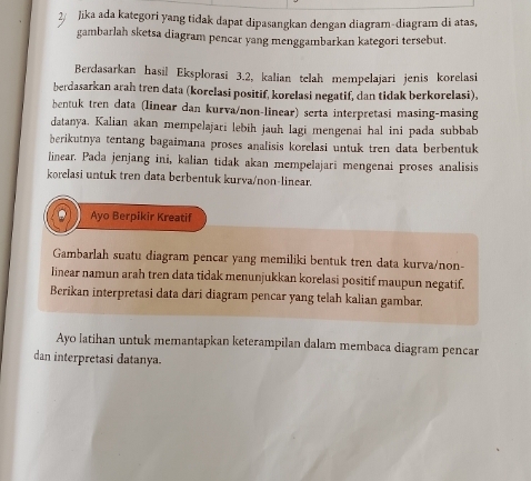 Jika ada kategori yang tidak dapat dipasangkan dengan diagram-diagram di atas, 
gambarlah sketsa diagram pencar yang menggambarkan kategori tersebut. 
Berdasarkan hasil Eksplorasi 3.2, kalian telah mempelajari jenis korelasi 
berdasarkan arah tren data (korelasi positif, korelasi negatif, dan tidak berkorelasi), 
bentuk tren data (linear dan kurva/non-linear) serta interpretasi masing-masing 
datanya. Kalian akan mempelajari lebih jauh lagi mengenai hal ini pada subbab 
berikutnya tentang bagaimana proses analisis korelasi untuk tren data berbentuk 
linear. Pada jenjang ini, kalian tidak akan mempelajari mengenai proses analisis 
korelasi untuk tren data berbentuk kurva/non-linear. 
Ayo Berpikir Kreatif 
Gambarlah suatu diagram pencar yang memiliki bentuk tren data kurva/non- 
linear namun arah tren data tidak menunjukkan korelasi positif maupun negatif. 
Berikan interpretasi data dari diagram pencar yang telah kalian gambar. 
Ayo latihan untuk memantapkan keterampilan dalam membaca diagram pencar 
dan interpretasi datanya.