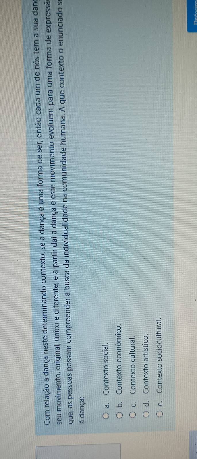 Com relação a dança neste determinando contexto, se a dança é uma forma de ser, então cada um de nós tem a sua dano
seu movimento, original, único e diferente, e a partir daí a dança e este movimento evoluem para uma forma de expressão
que, as pessoas possam compreender a busca da individualidade na comunidade humana. A que contexto o enunciado se
à dança:
a. Contexto social.
b. Contexto econômico.
c. Contexto cultural.
d. Contexto artístico.
e. Contexto sociocultural.
Drávim