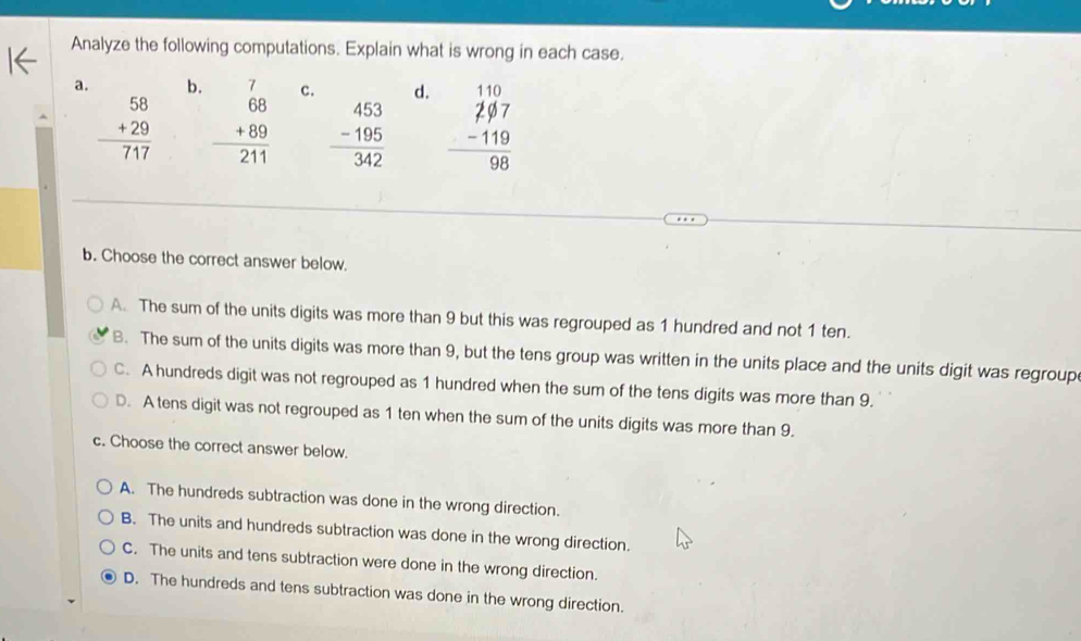 Analyze the following computations. Explain what is wrong in each case.
a. b. C. d.
beginarrayr 58 +29 hline 717endarray beginarrayr 7 68 +89 hline 211endarray beginarrayr 453 -195 hline 342endarray beginarrayr 110 297 -119 hline 98endarray
b. Choose the correct answer below.
A. The sum of the units digits was more than 9 but this was regrouped as 1 hundred and not 1 ten.
B. The sum of the units digits was more than 9, but the tens group was written in the units place and the units digit was regroup
C. A hundreds digit was not regrouped as 1 hundred when the sum of the tens digits was more than 9.
D. A tens digit was not regrouped as 1 ten when the sum of the units digits was more than 9.
c. Choose the correct answer below.
A. The hundreds subtraction was done in the wrong direction.
B. The units and hundreds subtraction was done in the wrong direction.
C. The units and tens subtraction were done in the wrong direction.
D. The hundreds and tens subtraction was done in the wrong direction.