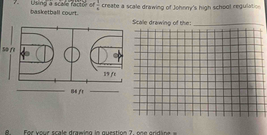 Using a scale factor of  1/6  create a scale drawing of Johnny's high school regulation 
basketball court. 
ale drawing of the:_
50 ft
8. For your scale drawing in question 7, one gridline =