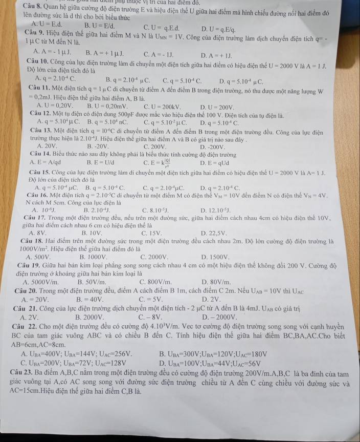 a điểm phụ thuộc vị trị của hai điểm đỏ.
Câu 8. Quan hệ giữa cường độ điện trường E và hiệu điện thể U giữa hai điểm mả hình chiếu đường nổi hai điểm đó
lên đường sức là d thi cho bởi biểu thức
A. U=E.d. B. U=E/d, C. U=q.E.d. D. U=q.E/q.
Câu 9. Hiệu điện thế giữa hai điểm M và N là U_MN=1V. Công của điện trường làm dịch chuyển điện tích q=-
1 μ C từ M đến N là.
A. A=-1mu J. B. A=+1mu J. C. A=-1J. D. A=+1J.
Câu 10. Công của lực điện trường làm di chuyển một điện tích giữa hai điểm có hiệu điện thể U=2000 V là A=1J.
Độ lớn của điện tích đó là
A. q=2.10^(-4)C. B. q=2.10^(-4)mu C. C. q=5.10^(-4)C. D. q=5.10^(-4)mu C.
Câu 11. Một điện tích q=1 C di chuyển từ điểm A đến điểm B trong điện trường, nó thu được một năng lượng W
=0.2mJ J. Hiệu điện thế giữa hai điểm A, B là.
A. U=0,20V. B. U=0,20mV. C. U=200kV. D. U=200V.
Câu 12. Một tụ điện có điện dung 500pF được mắc vào hiệu điện thể 100 V. Điện tích của tụ điện là.
A. q=5.10^4mu C B. q=5.10^4nC. C. q=5.10^(-2)mu C. D. q=5.10^(-4)C.
Câu 13. Một điện tích q=10°C di chuyển từ điểm A đến điểm B trong một điện trường đều. Công của lực điện
trưởng thực hiện là 2.10^(-4)J J. Hiệu điện thể giữa hai điểm A và B có giá trị nào sau đây .
A. 20V. B. -20V. C. 200V. D. -200V.
Câu 14. Biểu thức nào sau đây không phải là biểu thức tính cường độ điện trường
A. E=A/qd B. E=U/d C. E=k |Q|/r^2  D. E=qUd
Câu 15. Công của lực điện trường làm di chuyển một điện tích giữa hai điểm có hiệu điện thể U=2000 V là A=1J.
Độ lớn của điện tích đó là
A. q=5.10^(-4)mu C. B. q=5.10^(-4)C. C. q=2.10^(-4)mu C. D. q=2.10^(-4)C.
Câu 16. Một điện tích q=2.10^(-5)C di chuyển từ một điểm M có điện thể V_M=10V dến điểm N có điện thể V_N=4V_.
N cách M 5cm. Công của lực điện là
A. 10^(-6)J. B. 2.10^(-4)J. C. 8.10^(-5)J. D. 12.10^(-5)J.
Câu 17. Trong một điện trường đều, nếu trên một đường sức, giữa hai điểm cách nhau 4cm có hiệu điện thể 10V,
giữa hai điểm cách nhau 6 cm có hiệu điện thể là
A. 8V. B. 10V. C. 15V. D. 22,5V.
Câu 18. Hai điểm trên một đường sức trong một điện trường đều cách nhau 2m. Độ lớn cường độ điện trường là
1000V/m^2 * Hiệu điện thể giữa hai điểm đó là
A. 500V. B. 1000V. C. 2000V. D. 1500V.
Câu 19. Giữa hai bản kim loại phẳng song song cách nhau 4 cm có một hiệu điện thể không đổi 200 V. Cường độ
điện trường ở khoảng giữa hai bản kim loại là
A. 5000V/m. B. 50V/m. C. 800V/m. D. 80V/m.
Câu 20. Trong một điện trường đều, điểm A cách điểm B 1m, cách điểm C 2m. Nếu U_AB=10V thì U_AC
A.=20V. B. =40V. C. =5V. D. 2V.
Câu 21. Công của lực điện trường dịch chuyển một điện tích - 2 μC từ A đến B là 4mJ. Uxa có giá trị
A. 2V. B. 2000V. C. - 8V. D. - 2000V.
Câu 22. Cho một điện trường đều có cường độ 4.10^3V/m. Vec tơ cường độ điện trường song song với cạnh huyền
BC của tam giác vuông ABC và có chiều B đến C. Tính hiệu điện thể giữa hai điểm BC,BA,AC,Cho biết
AB=6cm,AC=8cm.
A. U_BA=400V ;U_BA=144V;U_AC=256V. B. U_BA=300V;U_BA=120V;U_AC=180V
C. U_BA=200V U_BA=72V;U_AC=128V D. U_BA=100V;U_BA=44V;U_AC=56V
Câu 23. Ba điểm A,B,C nằm trong một điện trường đều có cường độ điện trường 200V/m.A,B,C là ba đinh của tam
giác vuông tại A,có AC song song với đường sức điện trường chiều từ A đến C cùng chiều với đường sức và
AC=15cm Hiệu điện thể giữa hai điểm C,B là.