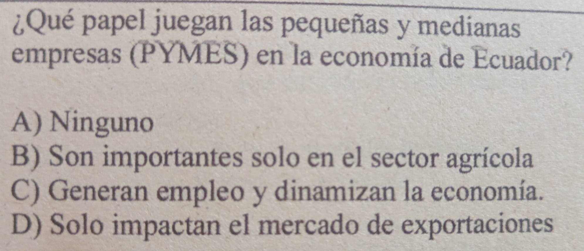 ¿Qué papel juegan las pequeñas y medianas
empresas (PYMES) en la economía de Ecuador?
A) Ninguno
B) Son importantes solo en el sector agrícola
C) Generan empleo y dinamizan la economía.
D) Solo impactan el mercado de exportaciones