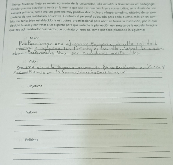 Shirley Martínez Trejo es recién egresada de la universidad, ella estudió la licenciatura en pedagogía, 
desde que era estudiante tenía en la mente que una vez que concluyera sus estudios, seria dueña de una 
escuela primaria, como era una persona muy positiva ahorró dinero y logró cumplir su objetivo de ser pro- 
pietaria de una institución educativa. Contrato al personal adecuado para cada puesto, más sin en cam- 
bio, no tenía bien establecido la estructura organizacional para abrir en forma la institución, por lo que 
decidió buscar y contratar a un experto para que redacte la planeación estratégica de la escuela. Imagina 
que ese administrador o experto que contrataron eres tú, como quedaría plasmado lo siguiente: 
Misión 
_ 
_ 
_ 
Visión 
_ 
_ 
_ 
Objetivos 
_ 
_ 
_ 
Valores 
_ 
_ 
_ 
Políticas 
_ 
_ 
_