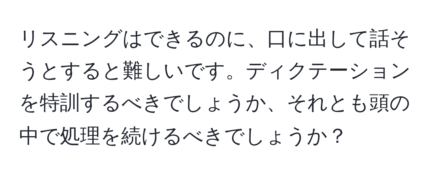 リスニングはできるのに、口に出して話そうとすると難しいです。ディクテーションを特訓するべきでしょうか、それとも頭の中で処理を続けるべきでしょうか？