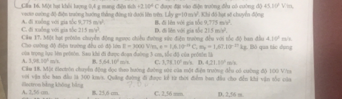 Cầu 16. Một hạt khổi hượng 0,4 g mang điện tích +2.10^6C được đặt vào điện trường đều có cường độ 45.10^3V/m
vecto cường độ điện trường hướng thẳng đứng từ dưới lên trên. Lầy g=10m/s^2 ². Khi đó hạt sẽ chuyển động
A. đi xuống với gia tốc 9,775m/s^2. B. đi lên với gia tổc 9,775m/s^2.
C. đi xuống với gia tốc 215m/s^2. D. đi lên với gia tốc 215m/s^2.
Cầu 17. Một hạt prờôn chuyển động ngược chiều đường sức điện trường đều với tốc độ ban đầu 4.10^5 m/s
Cho cường độ điện trường đều có độ lớn E=3000V/m,e=1,6.10^(-19)C,m_p=1,67.10^(-27)kg , Bỏ qua tác dụng
của trọng lực lên prôtôn. Sau khi đi được đoạn đường 3 cm, tổc độ của prótôn là
A. 3,98.10^5m/s B. 5.64.10^4m/s. C. 3,78.10^5m/s D. 4.21.10^5m/s.
Cầu 18. Một électrôn chuyển động đọc theo hướng đường sức của một điện trường đều có cường độ 100 V/m
với vận tốc ban đầu là 300 km/s. Quãng đường đi được kể từ thời điểm ban đầu cho đễn khi vận tốc của
électron bằng không bằng
A. 2,56 cm. B. 25,6 cm. C. 2,56 mm. D. 2,56 m.
