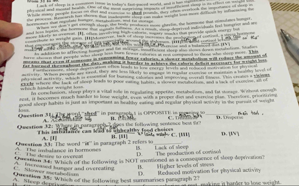 Trom 31 tº 40.
Lack of sleep is a common issue in today's fast-paced world, and it has signilic
physical and mental health. One of the most surprising impacts of insufficient sleep is its effect on weight toss
While many people focus on diet and exercise to shed pounds, they often overlook the importance of sleep in
the process. Research has shown that inadequate sleep can make weight loss more difficult by influencing the
bormones that regulate hunger, metabolism, and fat storage.
When we don't get enough sleep, the body produces more ghrelin, the hormone that stimulates hunger,
and less leptin, the hormone that signals fullness. As a result, sleep-deprived individuals feel hungrier and are
more likely to overeat. [I], often involving high-calorie, sugary snacks that provide quick energy but
contribute to weight gain. [II]Moreover, lack of sleep increases the production of cortisol, a stress hormone
gen encourages the storage of fat espeen t r ound the abdomen. [I11 Me ahd cortisol lev
m t     c h  l i     exulal exercise and a balanced diet.[IV]
mak In addition to affecting hunger and fat storage, insufficient sleep also slows down metabolism. Studies
have shown that people who sleep less burn fewer calories at rest compared to those who sleep more. This
means that even if someone is consuming fewer calories, a slower metabolism will reduce the amount of
fat burned throughout the day, making it harder to achieve the caloric deficit necessary for weight loss
Furthermore, sleep deprivation often leads to low energy levels and reduced motivation for physical
activity. When people are tired, they are less likely to engage in regular exercise or maintain a healthy level of
physical activity, which is essential for burning calories and improving overall fitness. This creates a vicious
eycle where the lack of sleep leads to poor eating habits, a slower metabolism, and a lack of exercise, all of
which hinder weight loss.
In conclusion, sleep plays a vital role in regulating appetite, metabolism, and fat storage. Without enough
rest, it becomes much harder to lose weight, even with a proper diet and exercise plan. Therefore, prioritizing
good sleep habits is just as important as healthy eating and regular physical activity in the pursuit of weight
loss.
Question 31: The word “shed” in paragraph 1 is OPPOSITE in meaning to_ .
A. Acéumulate B. Éxcrete C. D i  m l  is D. Disperse
Question 32: Where in paragraph 2 does the following sentence best fit?
This imbalance can lead to unhealthy food choices
A. [I] B. [II] C. [III] D. [IV]
Question 33: The word “it” in paragraph 2 refers to_ .
A. The imbalance in hormones B. Lack of sleep
C. The desire to overeat
D. The production of cortisol
Question 34: Which of the following is NOT mentioned as a consequence of sleep deprivation?
A. Increased hunger and overeating B. Higher levels of stress
C. Slower metabolism
D. Reduced motivation for physical activity
Question 35: Which of the following best summarises paragraph 2?
A. Sleep deprivati
B
making it harder to lose weight.