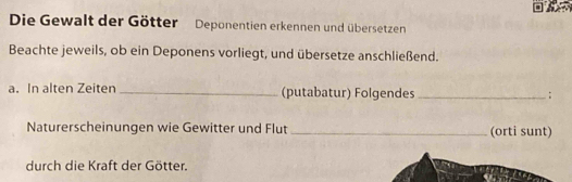 Die Gewalt der Götter Deponentien erkennen und übersetzen 
Beachte jeweils, ob ein Deponens vorliegt, und übersetze anschließend. 
a. In alten Zeiten _(putabatur) Folgendes _; 
Naturerscheinungen wie Gewitter und Flut _(orti sunt) 
durch die Kraft der Götter.