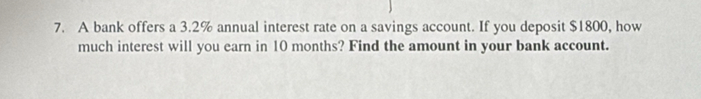 A bank offers a 3.2% annual interest rate on a savings account. If you deposit $1800, how 
much interest will you earn in 10 months? Find the amount in your bank account.