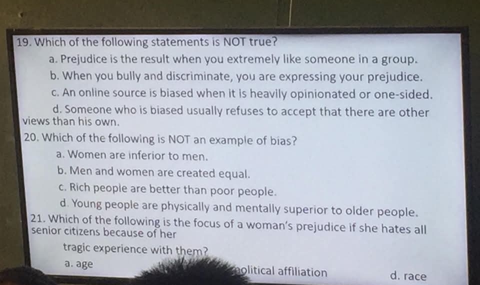 Which of the following statements is NOT true?
a. Prejudice is the result when you extremely like someone in a group.
b. When you bully and discriminate, you are expressing your prejudice.
c. An online source is biased when it is heavily opinionated or one-sided.
d. Someone who is biased usually refuses to accept that there are other
views than his own.
20. Which of the following is NOT an example of bias?
a. Women are inferior to men.
b. Men and women are created equal.
c. Rich people are better than poor people.
d. Young people are physically and mentally superior to older people.
21. Which of the following is the focus of a woman’s prejudice if she hates all
senior citizens because of her
tragic experience with them?
a. age molitical affiliation d. race