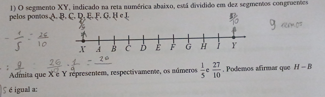 segmento XY, indicado na reta numérica abaixo, está dividido em dez segmentos congruentes 
pelos pontos A, 
Admita que X é Y representem, respectivamente, os números  1/5  e  27/10 . Podemos afirmar que H-B
é igual a: