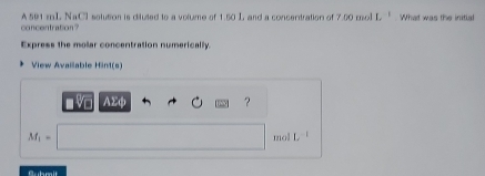 A 591 mL NaCl solution is dituted to a volume of 1.50 L and a concentration of 7.00 mol L What was the initial 
concentration? 
Express the molar concentration numerically. 
View Avaiable Hint(s)
AΣφ ?
M_1= mol L
Submit