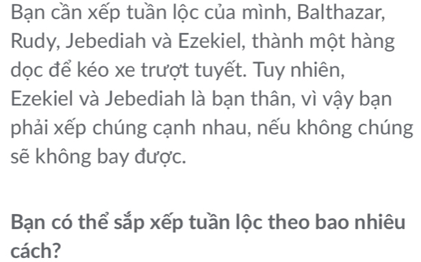 Bạn cần xếp tuần lộc của mình, Balthazar, 
Rudy, Jebediah và Ezekiel, thành một hàng 
dọc để kéo xe trượt tuyết. Tuy nhiên, 
Ezekiel và Jebediah là bạn thân, vì vậy bạn 
phải xếp chúng cạnh nhau, nếu không chúng 
sẽ không bay được. 
Bạn có thể sắp xếp tuần lộc theo bao nhiêu 
cách?