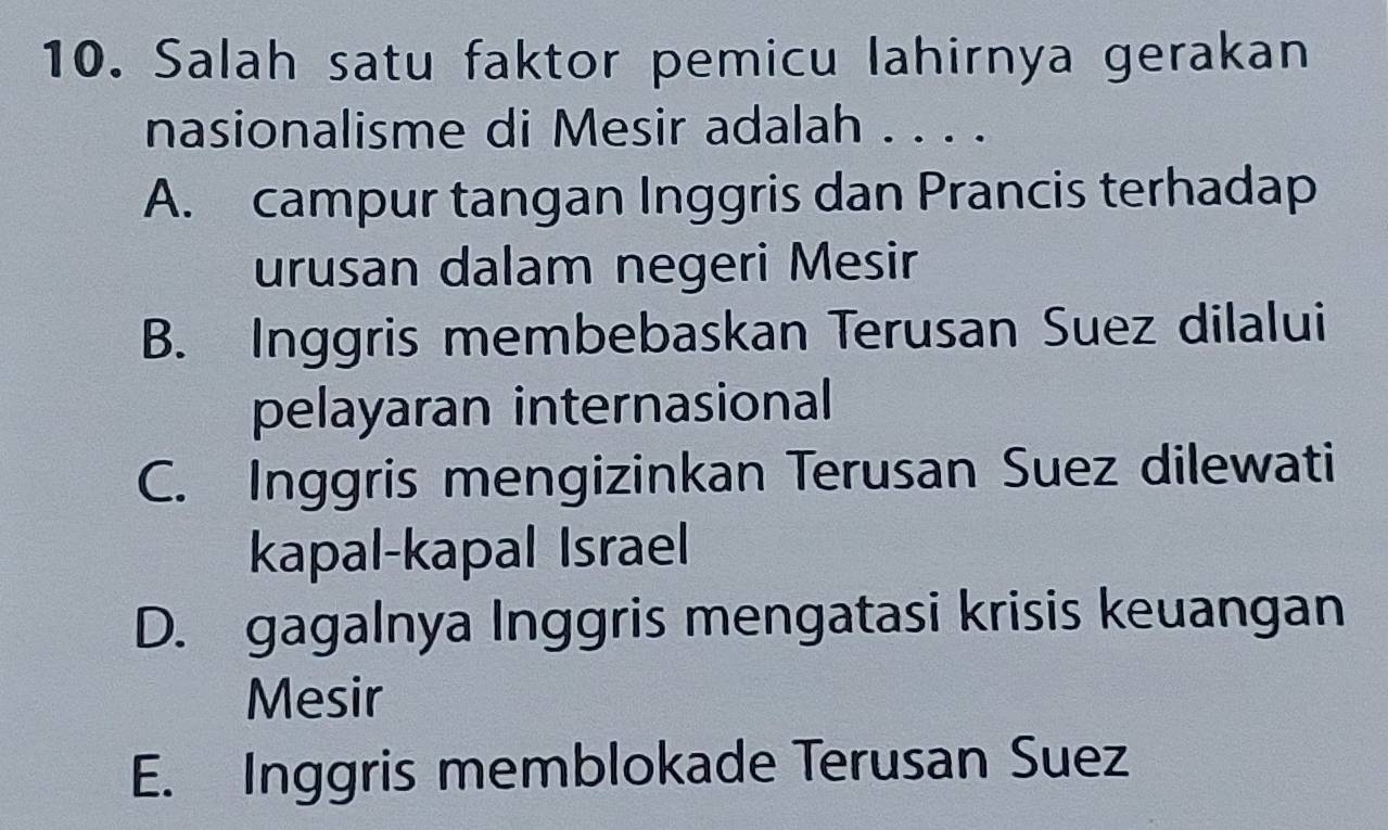 Salah satu faktor pemicu lahirnya gerakan
nasionalisme di Mesir adalah . . . .
A. campur tangan Inggris dan Prancis terhadap
urusan dalam negeri Mesir
B. Inggris membebaskan Terusan Suez dilalui
pelayaran internasional
C. Inggris mengizinkan Terusan Suez dilewati
kapal-kapal Israel
D. gagalnya Inggris mengatasi krisis keuangan
Mesir
E. Inggris memblokade Terusan Suez