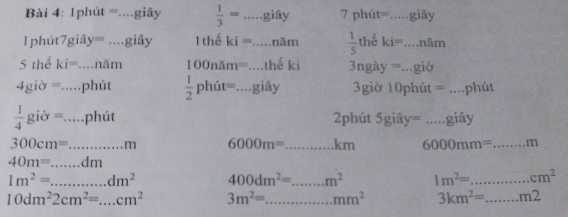  1/3 =...giay
Bài 4: 1phủ it= ....g iây 7 phút=.....giây 
....giây
 1/5 
1 phút 7 giây 42° 1 thể ki=....ni m thể ki=.. .. hăm 
8 thể : ki=.... năm 10 onam=...the ki =ngày =...giờ 
3
 1/2 phit=...gihat ay
4gidelta =......J phút 3giờ 10phút = _.phút
 1/4 gipartial =.....) phút 2phút Sgiây= .. giây
300cm=... m 
_ 6000m=
km
_ 6000mm=...m
40m=...dm
1m^2=...dm^2
_ 400dm^2=...m^2
_ 1m^2=
cm^2
10dm^22cm^2=...cm^2
3m^2= _
mm^2
3km^2= _
m2