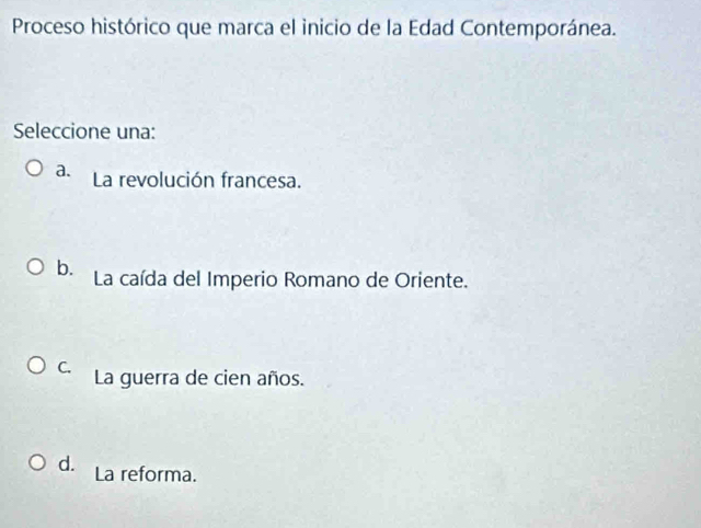 Proceso histórico que marca el inicio de la Edad Contemporánea.
Seleccione una:
a. La revolución francesa.
b. La caída del Imperio Romano de Oriente.
C. La guerra de cien años.
d. La reforma.