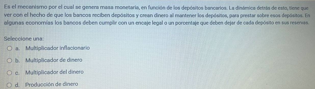 Es el mecanismo por el cual se genera masa monetaria, en función de los depósitos bancarios. La dinámica detrás de esto, tiene que
ver con el hecho de que los bancos reciben depósitos y crean dinero al mantener los depósitos, para prestar sobre esos depósitos. En
algunas economías los bancos deben cumplir con un encaje legal o un porcentaje que deben dejar de cada depósito en sus reservas.
Seleccione una:
a. Multiplicador inflacionario
b. Multiplicador de dinero
c. Multiplicador del dinero
d. Producción de dinero